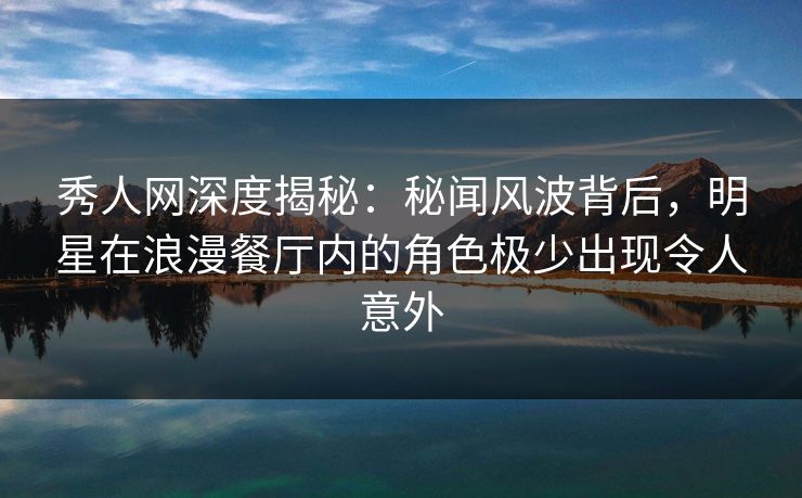 秀人网深度揭秘：秘闻风波背后，明星在浪漫餐厅内的角色极少出现令人意外