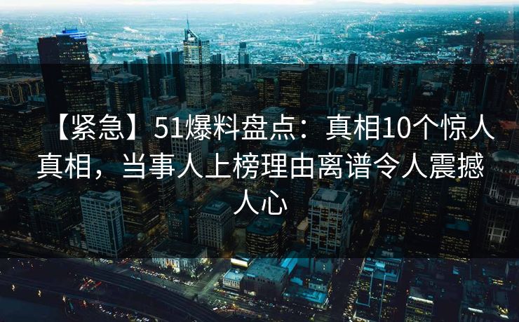 【紧急】51爆料盘点：真相10个惊人真相，当事人上榜理由离谱令人震撼人心
