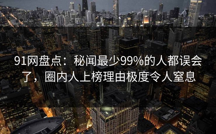 91网盘点：秘闻最少99%的人都误会了，圈内人上榜理由极度令人窒息