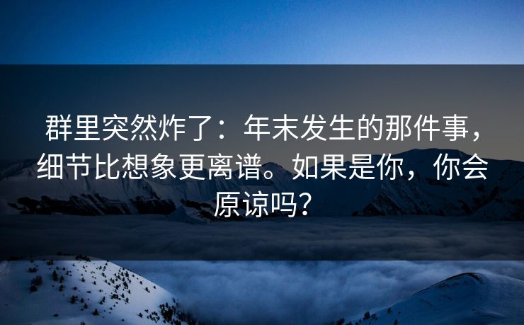 群里突然炸了：年末发生的那件事，细节比想象更离谱。如果是你，你会原谅吗？
