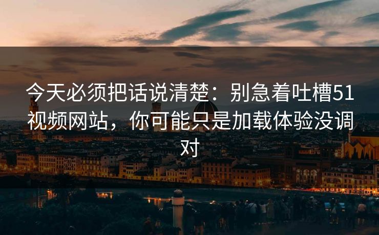 今天必须把话说清楚：别急着吐槽51视频网站，你可能只是加载体验没调对