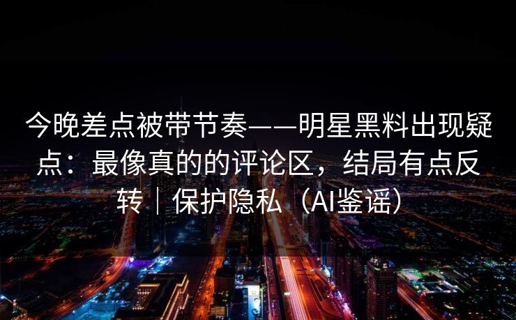 今晚差点被带节奏——明星黑料出现疑点：最像真的的评论区，结局有点反转｜保护隐私（AI鉴谣）