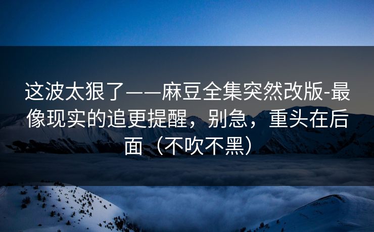 这波太狠了——麻豆全集突然改版-最像现实的追更提醒,别急,重头在后面(不吹不黑) 这波太狠了——麻豆全集突然改版-最像现实的追更提醒,别急,重头在后面(不吹不黑)